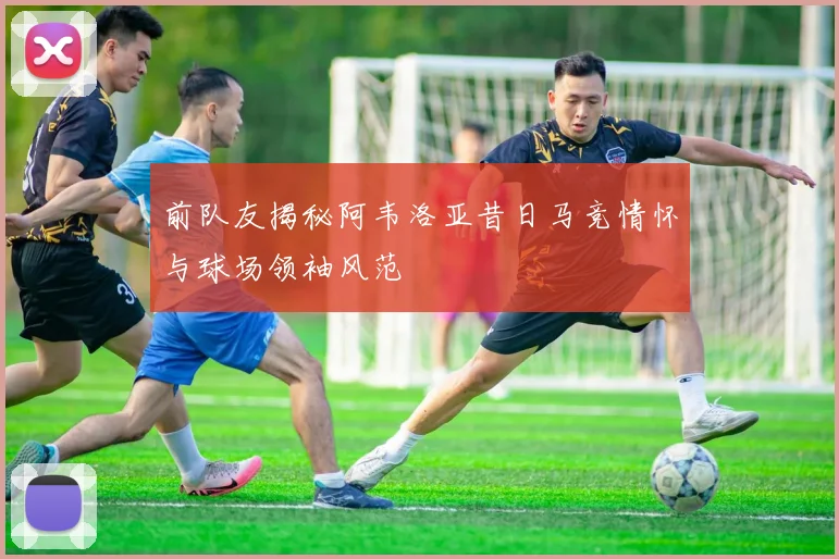 前队友揭秘阿韦洛亚昔日马竞情怀与球场领袖风范