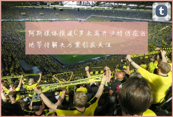 阿斯媒体报道C罗未离开沙特仍在当地等待解决方案引发关注