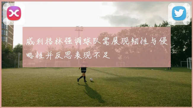 威利格林强调球队需展现韧性与侵略性并反思表现不足