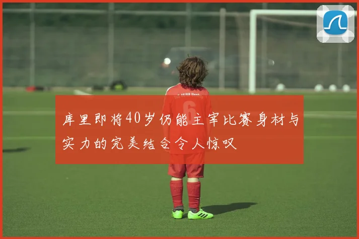 库里即将40岁仍能主宰比赛身材与实力的完美结合令人惊叹