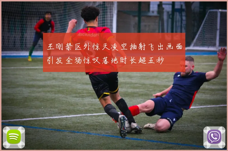 王刚禁区外惊天凌空抽射飞出画面引发全场惊叹落地时长超五秒