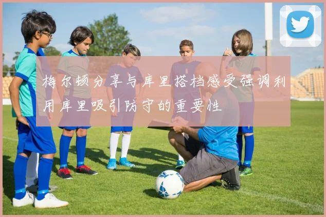 梅尔顿分享与库里搭档感受强调利用库里吸引防守的重要性
