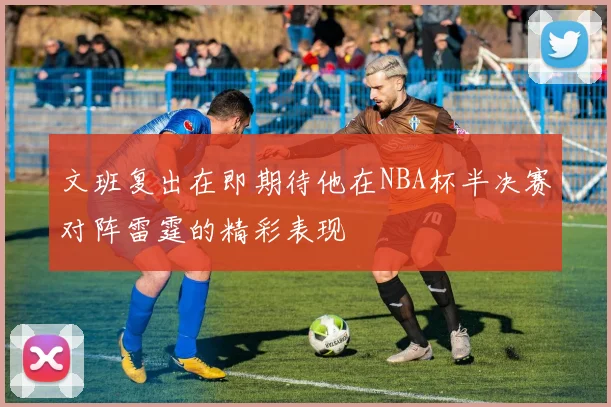 文班复出在即期待他在NBA杯半决赛对阵雷霆的精彩表现