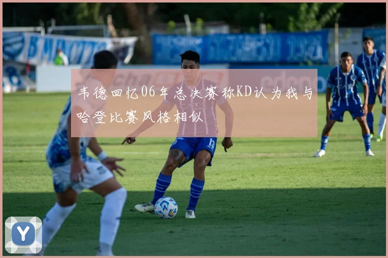韦德回忆06年总决赛称KD认为我与哈登比赛风格相似