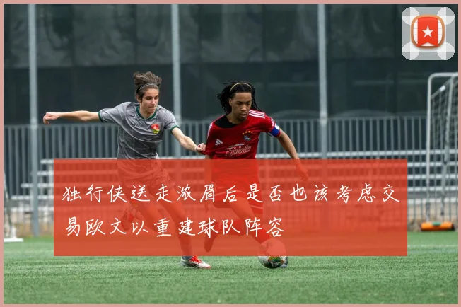 独行侠送走浓眉后是否也该考虑交易欧文以重建球队阵容