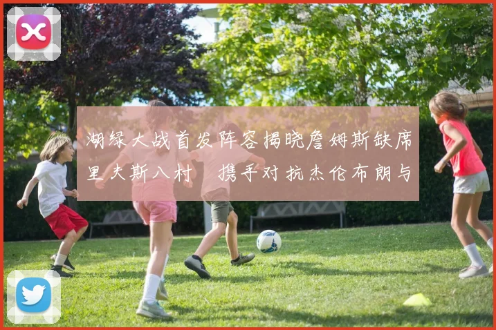 湖绿大战首发阵容揭晓詹姆斯缺席里夫斯八村塁携手对抗杰伦布朗与怀特