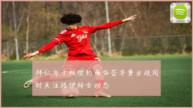 拜仁与于帕续约面临签字费分歧同时关注格伊转会动态