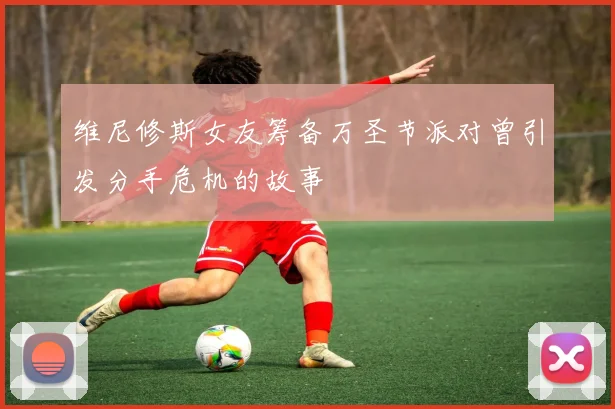 维尼修斯女友筹备万圣节派对曾引发分手危机的故事