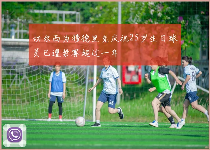 切尔西为穆德里克庆祝25岁生日球员已遭禁赛超过一年