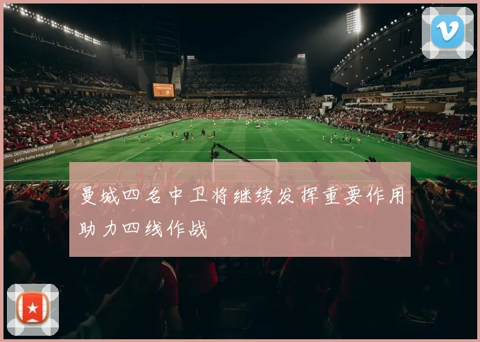 曼城四名中卫将继续发挥重要作用助力四线作战