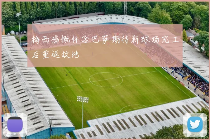 梅西感慨怀念巴萨期待新球场完工后重返故地