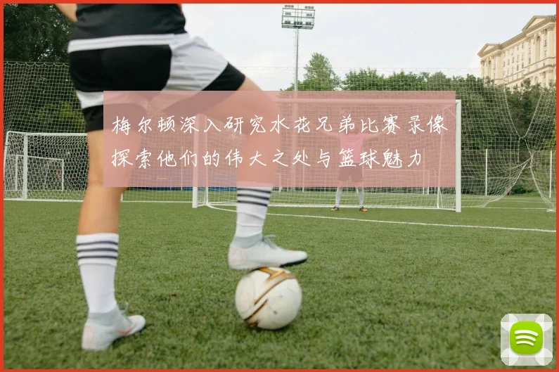 梅尔顿深入研究水花兄弟比赛录像探索他们的伟大之处与篮球魅力