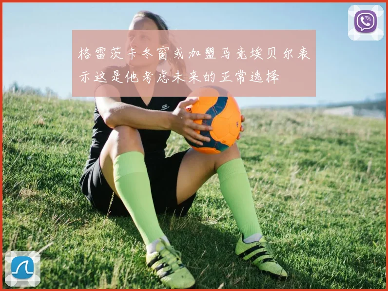格雷茨卡冬窗或加盟马竞埃贝尔表示这是他考虑未来的正常选择