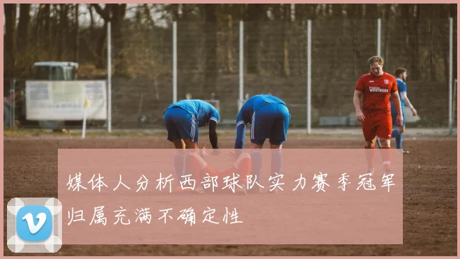 媒体人分析西部球队实力赛季冠军归属充满不确定性